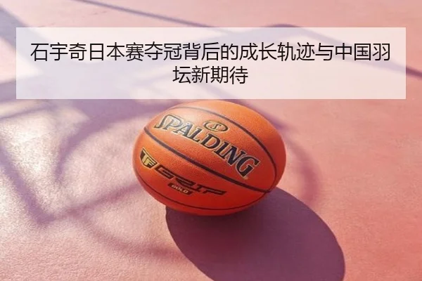 石宇奇日本赛夺冠背后的成长轨迹与中国羽坛新期待