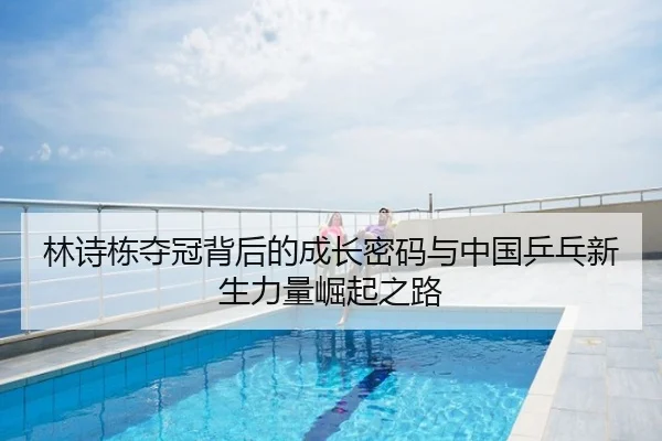 林诗栋夺冠背后的成长密码与中国乒乓新生力量崛起之路