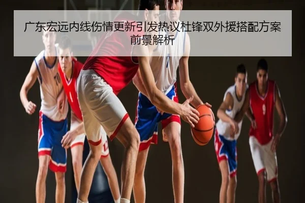 广东宏远内线伤情更新引发热议杜锋双外援搭配方案前景解析