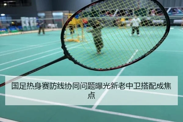 国足热身赛防线协同问题曝光新老中卫搭配成焦点