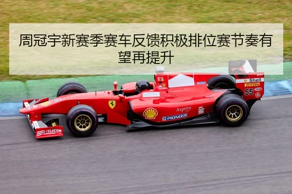周冠宇新赛季赛车反馈积极排位赛节奏有望再提升