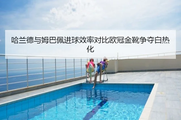 哈兰德与姆巴佩进球效率对比欧冠金靴争夺白热化
